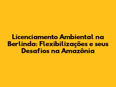 Licenciamento Ambiental na Berlinda: Flexibilizações e seus Desafios na Amazônia