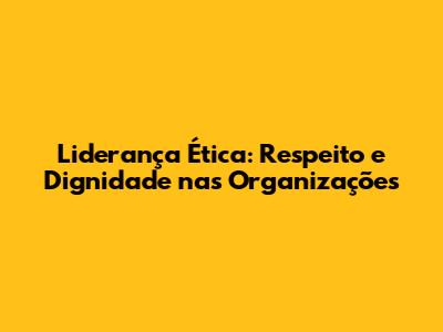 Liderança Ética: Respeito e Dignidade nas Organizações