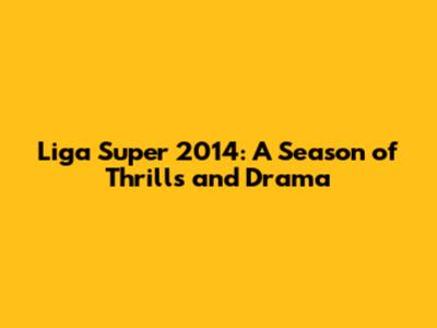 Liga Super 2014: A Season of Thrills and Drama