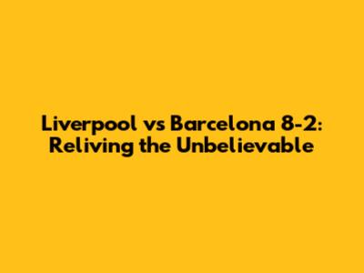 Liverpool vs Barcelona 8-2: Reliving the Unbelievable