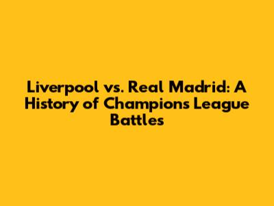 Liverpool vs. Real Madrid: A History of Champions League Battles