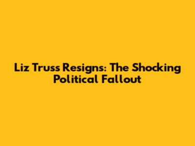Liz Truss Resigns: The Shocking Political Fallout