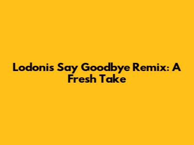 Lodoni's 'Say Goodbye' Remix: A Fresh Take