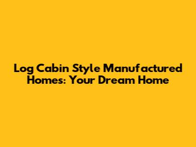 Log Cabin Style Manufactured Homes: Your Dream Home