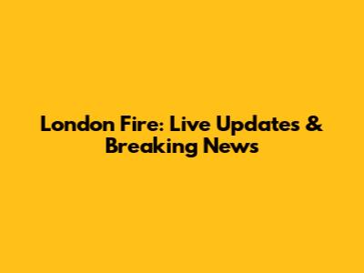 London Fire: Live Updates & Breaking News