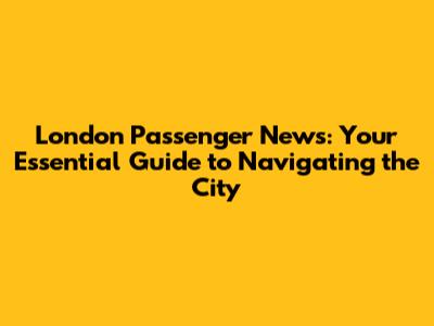 London Passenger News: Your Essential Guide to Navigating the City
