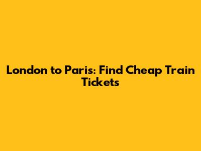London to Paris: Find Cheap Train Tickets