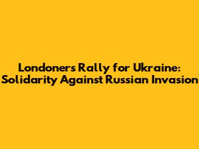 Londoners Rally for Ukraine: Solidarity Against Russian Invasion
