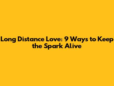 Long Distance Love: 9 Ways to Keep the Spark Alive