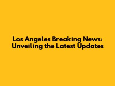 Los Angeles Breaking News: Unveiling the Latest Updates