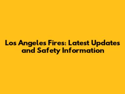 Los Angeles Fires: Latest Updates and Safety Information