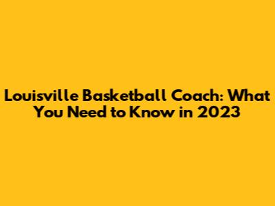 Louisville Basketball Coach: What You Need to Know in 2023