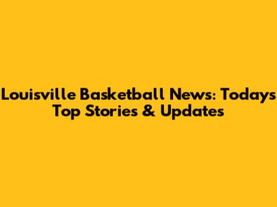 Louisville Basketball News: Today's Top Stories & Updates