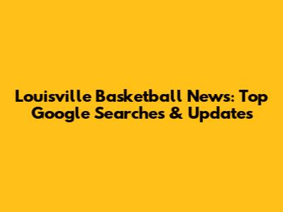 Louisville Basketball News: Top Google Searches & Updates