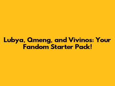 Lubya, Qmeng, and Vivinos: Your Fandom Starter Pack!