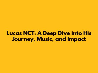 Lucas NCT: A Deep Dive into His Journey, Music, and Impact