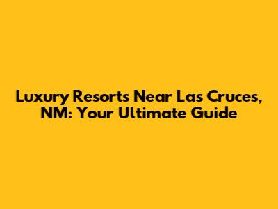 Luxury Resorts Near Las Cruces, NM: Your Ultimate Guide