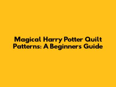 Magical Harry Potter Quilt Patterns: A Beginner's Guide