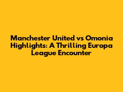 Manchester United vs Omonia Highlights: A Thrilling Europa League Encounter