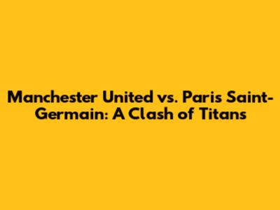 Manchester United vs. Paris Saint-Germain: A Clash of Titans