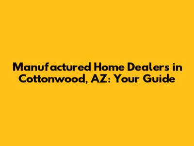 Manufactured Home Dealers in Cottonwood, AZ: Your Guide