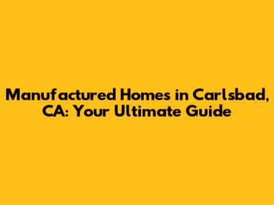 Manufactured Homes in Carlsbad, CA: Your Ultimate Guide