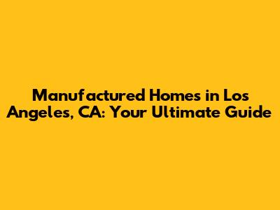 Manufactured Homes in Los Angeles, CA: Your Ultimate Guide