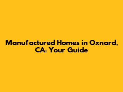 Manufactured Homes in Oxnard, CA: Your Guide