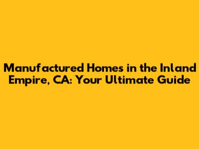 Manufactured Homes in the Inland Empire, CA: Your Ultimate Guide