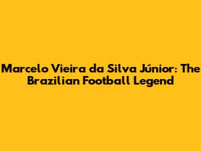 Marcelo Vieira da Silva Júnior: The Brazilian Football Legend