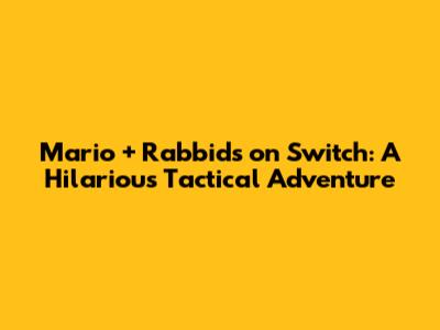 Mario + Rabbids on Switch: A Hilarious Tactical Adventure
