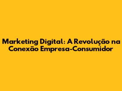 Marketing Digital: A Revolução na Conexão Empresa-Consumidor