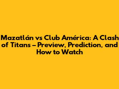 Mazatlán vs Club América: A Clash of Titans – Preview, Prediction, and How to Watch