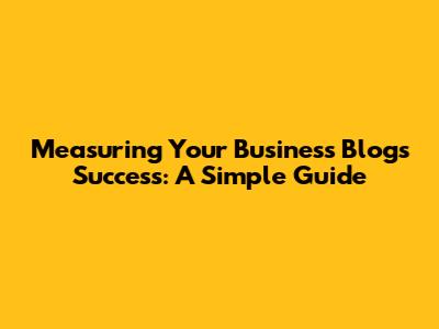 Measuring Your Business Blog's Success: A Simple Guide