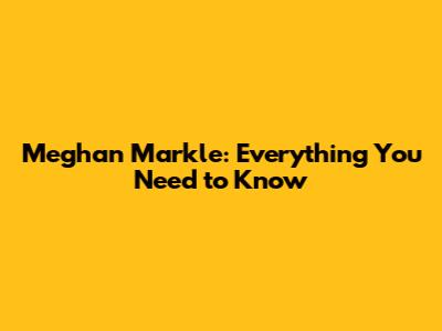 Meghan Markle: Everything You Need to Know