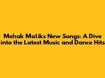 Mehak Malik's New Songs: A Dive into the Latest Music and Dance Hits