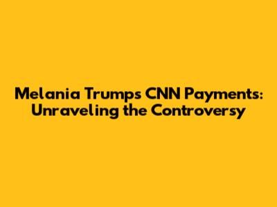 Melania Trump's CNN Payments: Unraveling the Controversy