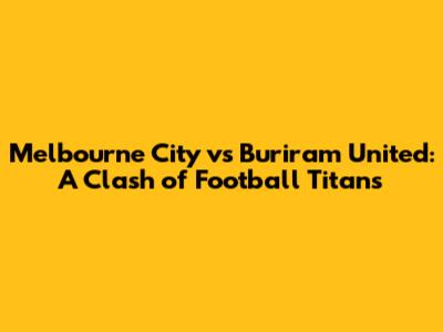 Melbourne City vs Buriram United: A Clash of Football Titans