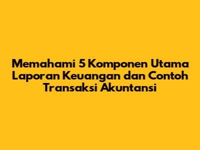 Memahami 5 Komponen Utama Laporan Keuangan dan Contoh Transaksi Akuntansi
