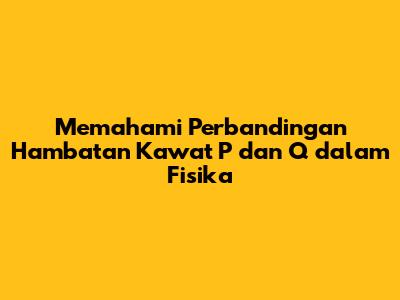 Memahami Perbandingan Hambatan Kawat P dan Q dalam Fisika