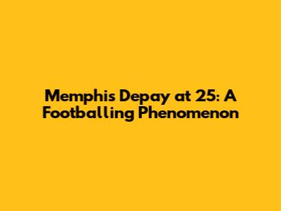 Memphis Depay at 25: A Footballing Phenomenon