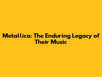Metallica: The Enduring Legacy of Their Music