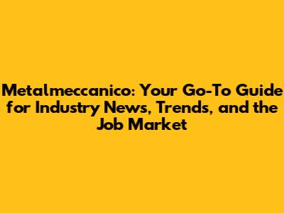 Metalmeccanico: Your Go-To Guide for Industry News, Trends, and the Job Market
