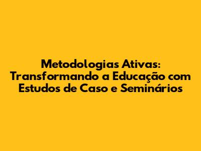 Metodologias Ativas: Transformando a Educação com Estudos de Caso e Seminários
