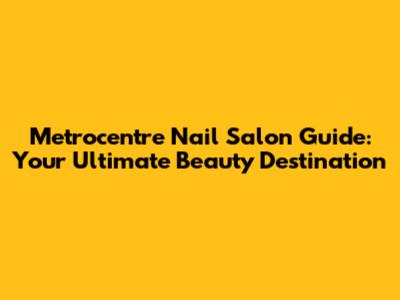 Metrocentre Nail Salon Guide: Your Ultimate Beauty Destination