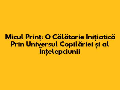 Micul Prinț: O Călătorie Inițiatică Prin Universul Copilăriei și al Înțelepciunii