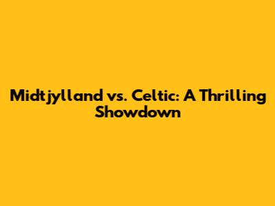 Midtjylland vs. Celtic: A Thrilling Showdown