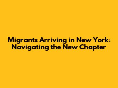 Migrants Arriving in New York: Navigating the New Chapter
