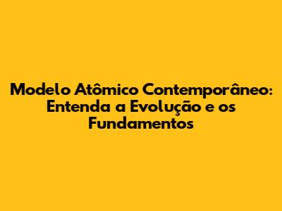 Modelo Atômico Contemporâneo: Entenda a Evolução e os Fundamentos