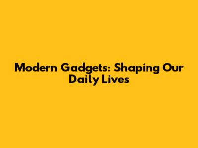 Modern Gadgets: Shaping Our Daily Lives